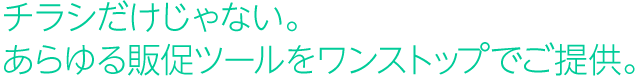 チラシだけじゃない。あらゆる販促ツールをワンストップでご提供。 チラシだけじゃない。あらゆる販促ツールをワンストップでご提供。