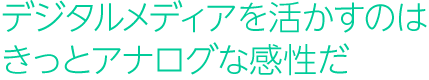 デジタルメディアを活かすのは、きっとアナログな感性だ